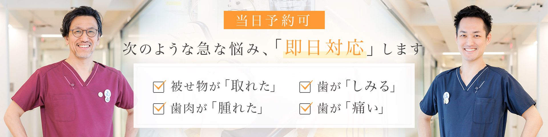当日予約可 次のような急な悩み、「即日対応」します 被せ物が「取れた」・歯肉が「腫れた」・歯が「しみる」・歯が「痛い」