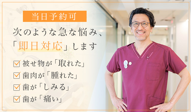 当日予約可 次のような急な悩み、「即日対応」します 被せ物が「取れた」・歯肉が「腫れた」・歯が「しみる」・歯が「痛い」
